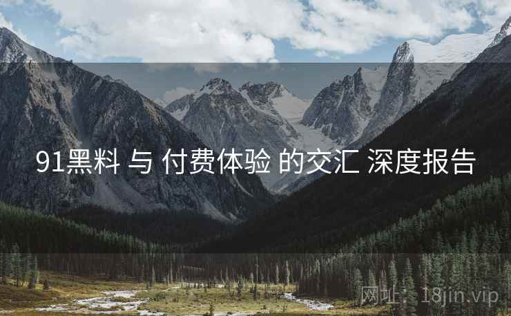 91黑料 与 付费体验 的交汇 深度报告  第2张