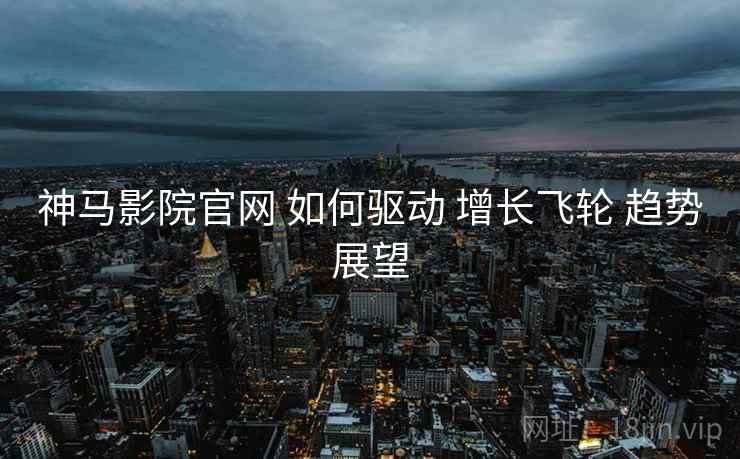 神马影院官网 如何驱动 增长飞轮 趋势展望  第1张