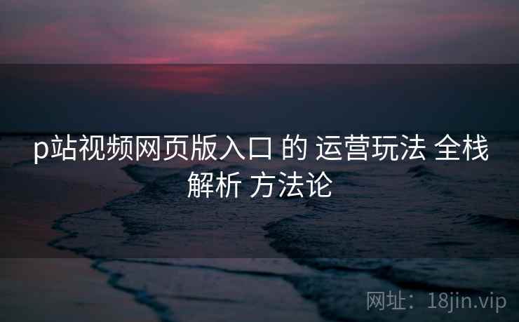 p站视频网页版入口 的 运营玩法 全栈解析 方法论  第1张