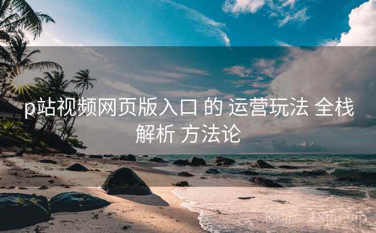 p站视频网页版入口 的 运营玩法 全栈解析 方法论  第2张