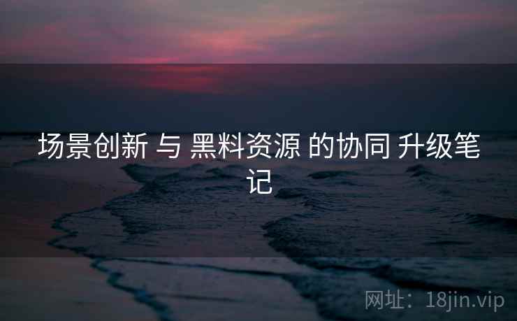 场景创新 与 黑料资源 的协同 升级笔记  第1张