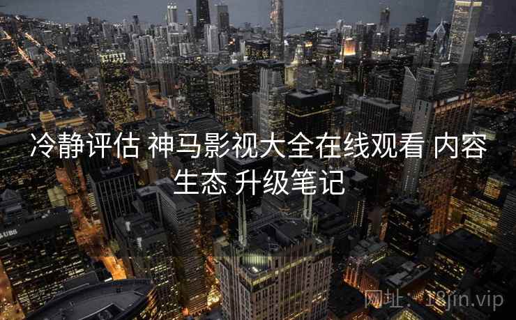 冷静评估 神马影视大全在线观看 内容生态 升级笔记  第1张