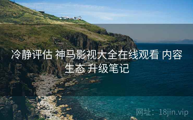 冷静评估 神马影视大全在线观看 内容生态 升级笔记  第2张