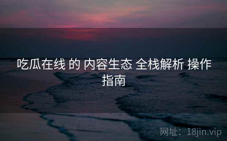 吃瓜在线 的 内容生态 全栈解析 操作指南  第1张