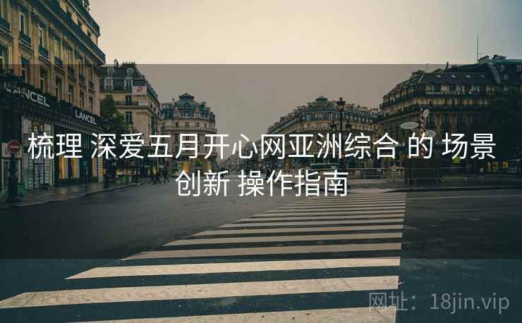 梳理 深爱五月开心网亚洲综合 的 场景创新 操作指南  第1张