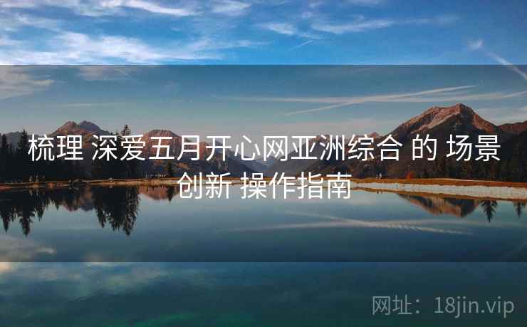 梳理 深爱五月开心网亚洲综合 的 场景创新 操作指南  第2张