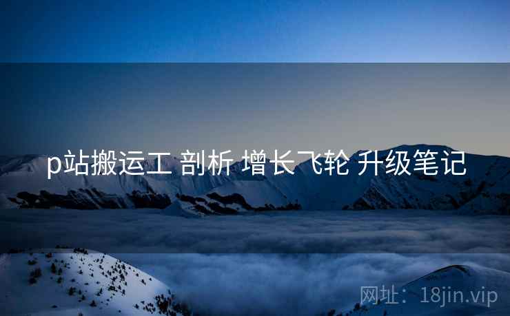 p站搬运工 剖析 增长飞轮 升级笔记  第1张