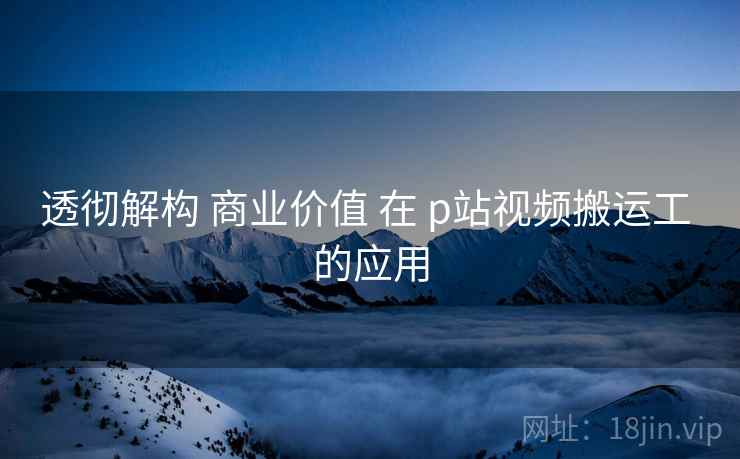透彻解构 商业价值 在 p站视频搬运工 的应用  第2张