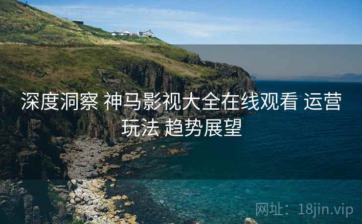 深度洞察 神马影视大全在线观看 运营玩法 趋势展望  第1张