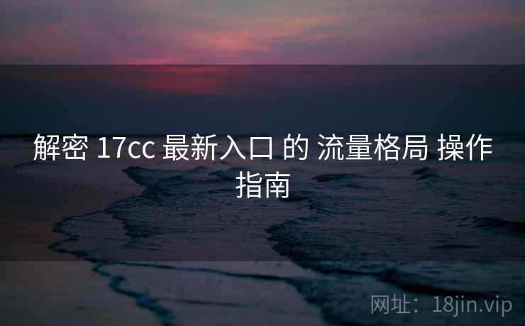解密 17cc 最新入口 的 流量格局 操作指南  第1张