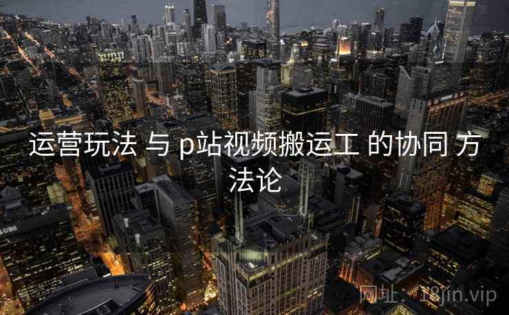 运营玩法 与 p站视频搬运工 的协同 方法论  第2张