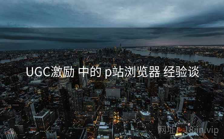 UGC激励 中的 p站浏览器 经验谈  第1张