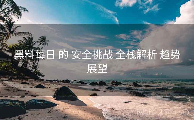 黑料每日 的 安全挑战 全栈解析 趋势展望  第2张