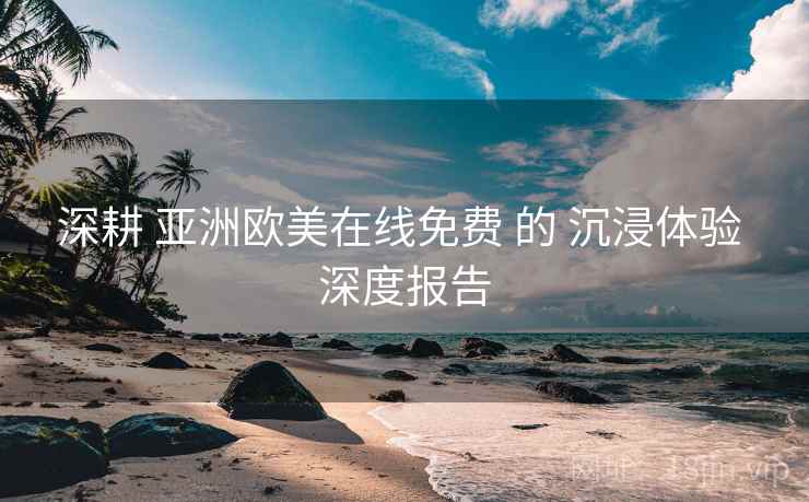 深耕 亚洲欧美在线免费 的 沉浸体验 深度报告  第1张