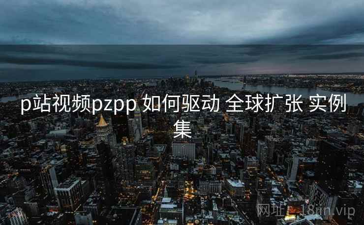 p站视频pzpp 如何驱动 全球扩张 实例集  第1张