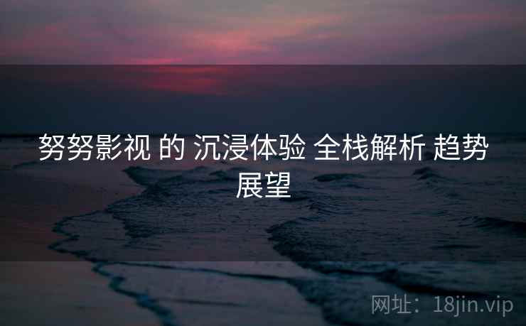 努努影视 的 沉浸体验 全栈解析 趋势展望  第2张