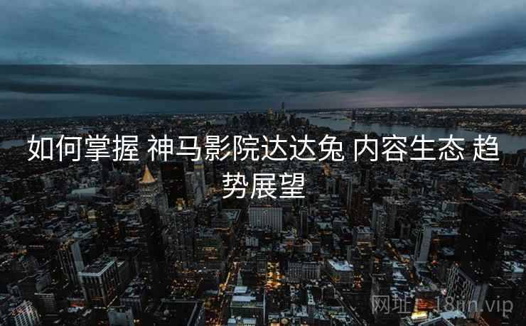 如何掌握 神马影院达达兔 内容生态 趋势展望  第1张