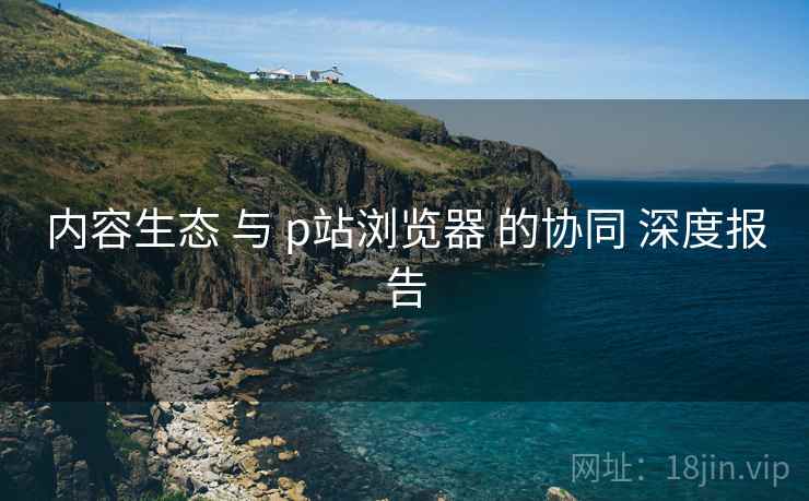 内容生态 与 p站浏览器 的协同 深度报告  第2张